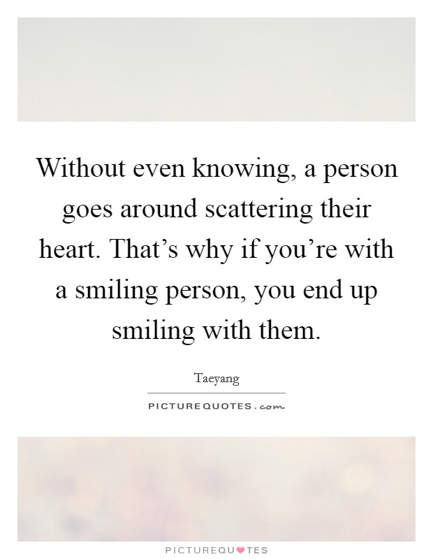 Without even knowing, a person goes around scattering their heart. That's why if you're with a smiling person, you end up smiling with them. Picture Quote #1