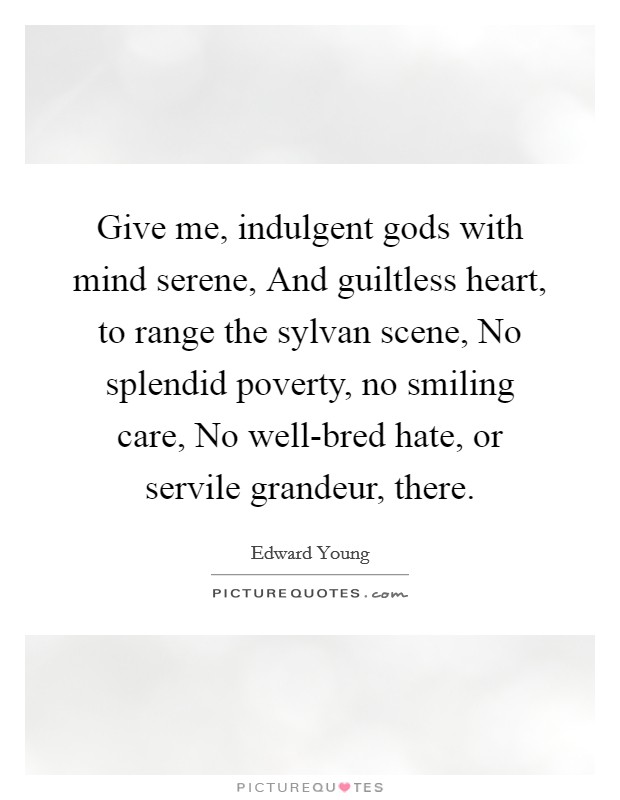 Give me, indulgent gods with mind serene, And guiltless heart, to range the sylvan scene, No splendid poverty, no smiling care, No well-bred hate, or servile grandeur, there. Picture Quote #1