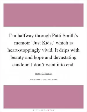 I’m halfway through Patti Smith’s memoir ‘Just Kids,’ which is heart-stoppingly vivid. It drips with beauty and hope and devastating candour. I don’t want it to end Picture Quote #1