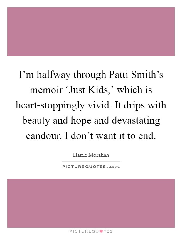 I'm halfway through Patti Smith's memoir ‘Just Kids,' which is heart-stoppingly vivid. It drips with beauty and hope and devastating candour. I don't want it to end. Picture Quote #1