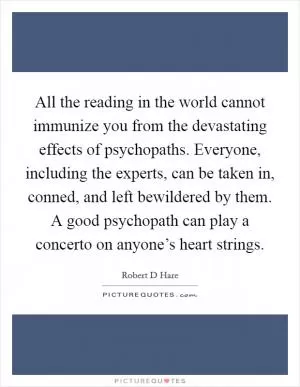 All the reading in the world cannot immunize you from the devastating effects of psychopaths. Everyone, including the experts, can be taken in, conned, and left bewildered by them. A good psychopath can play a concerto on anyone’s heart strings Picture Quote #1