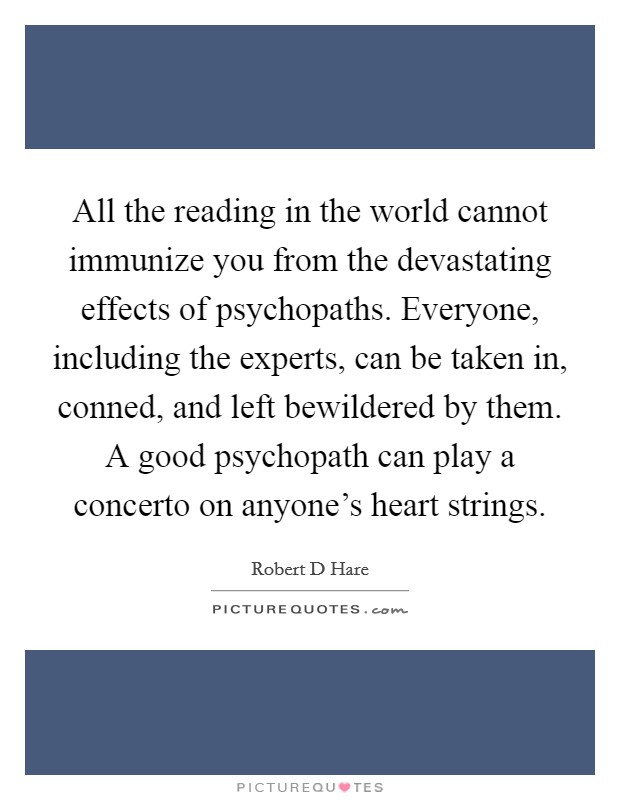 All the reading in the world cannot immunize you from the devastating effects of psychopaths. Everyone, including the experts, can be taken in, conned, and left bewildered by them. A good psychopath can play a concerto on anyone's heart strings. Picture Quote #1
