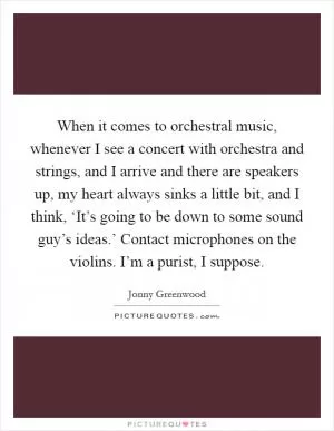When it comes to orchestral music, whenever I see a concert with orchestra and strings, and I arrive and there are speakers up, my heart always sinks a little bit, and I think, ‘It’s going to be down to some sound guy’s ideas.’ Contact microphones on the violins. I’m a purist, I suppose Picture Quote #1