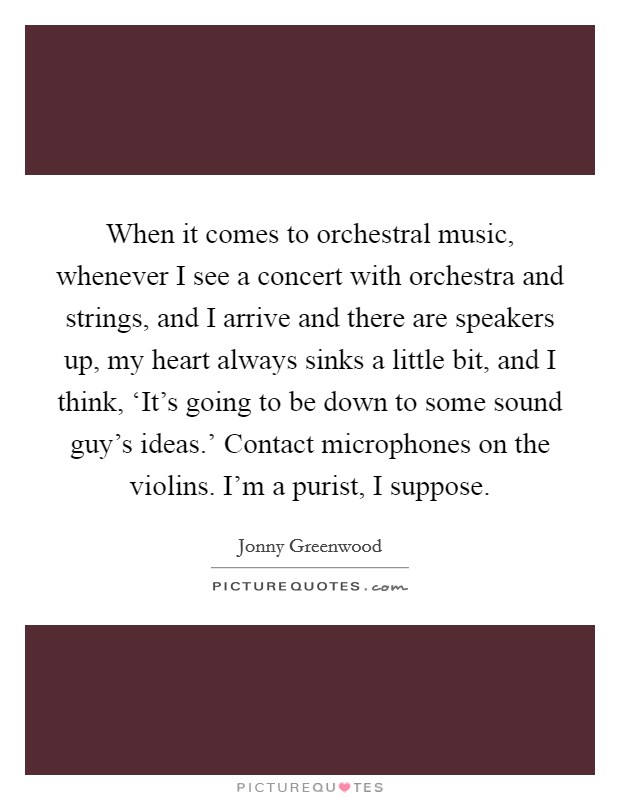 When it comes to orchestral music, whenever I see a concert with orchestra and strings, and I arrive and there are speakers up, my heart always sinks a little bit, and I think, ‘It's going to be down to some sound guy's ideas.' Contact microphones on the violins. I'm a purist, I suppose. Picture Quote #1
