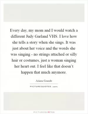 Every day, my mom and I would watch a different Judy Garland VHS. I love how she tells a story when she sings. It was just about her voice and the words she was singing - no strings attached or silly hair or costumes, just a woman singing her heart out. I feel like that doesn’t happen that much anymore Picture Quote #1
