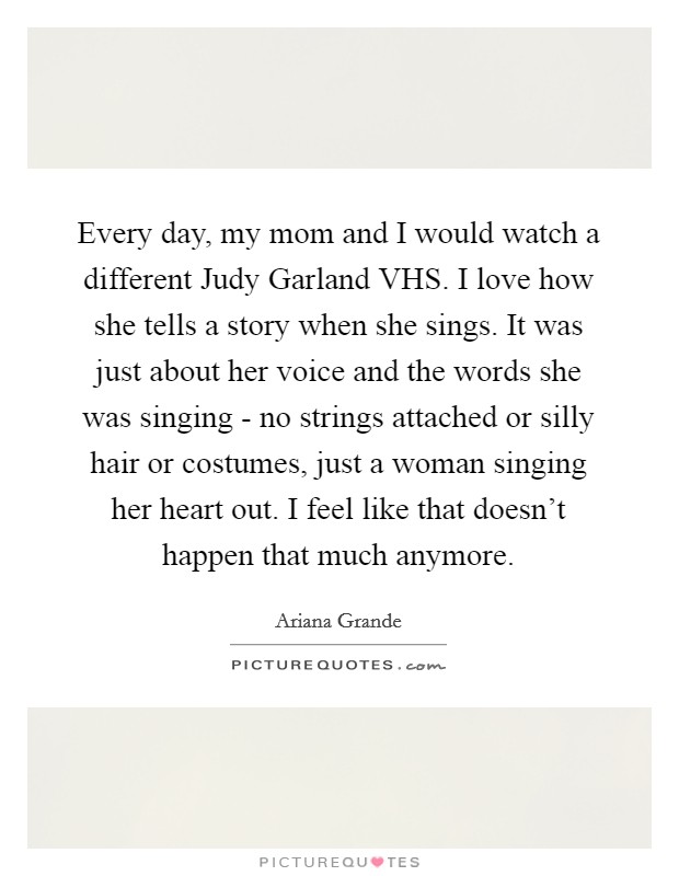 Every day, my mom and I would watch a different Judy Garland VHS. I love how she tells a story when she sings. It was just about her voice and the words she was singing - no strings attached or silly hair or costumes, just a woman singing her heart out. I feel like that doesn't happen that much anymore. Picture Quote #1
