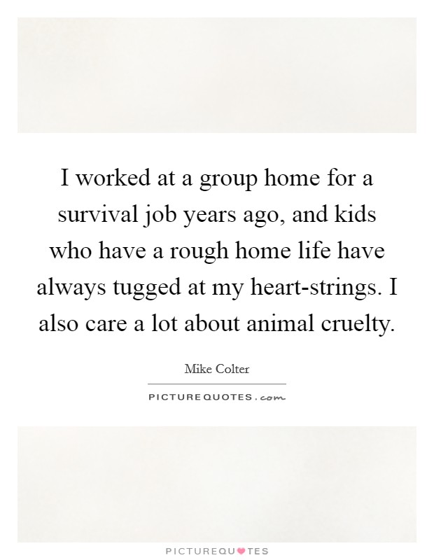 I worked at a group home for a survival job years ago, and kids who have a rough home life have always tugged at my heart-strings. I also care a lot about animal cruelty. Picture Quote #1