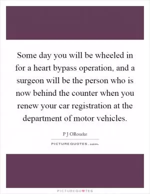 Some day you will be wheeled in for a heart bypass operation, and a surgeon will be the person who is now behind the counter when you renew your car registration at the department of motor vehicles Picture Quote #1