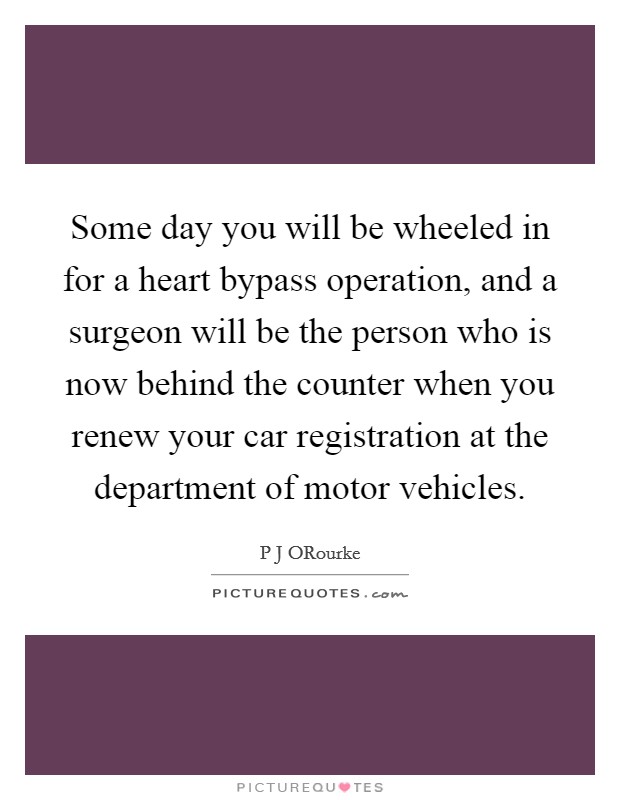Some day you will be wheeled in for a heart bypass operation, and a surgeon will be the person who is now behind the counter when you renew your car registration at the department of motor vehicles. Picture Quote #1