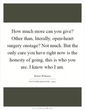 How much more can you give? Other than, literally, open-heart surgery onstage? Not much. But the only cure you have right now is the honesty of going, this is who you are. I know who I am Picture Quote #1