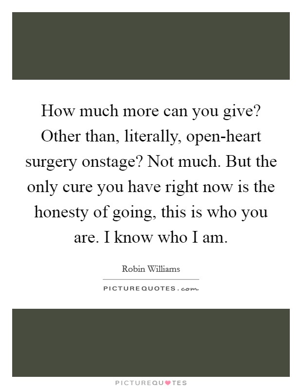 How much more can you give? Other than, literally, open-heart surgery onstage? Not much. But the only cure you have right now is the honesty of going, this is who you are. I know who I am. Picture Quote #1
