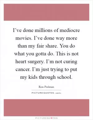 I’ve done millions of mediocre movies. I’ve done way more than my fair share. You do what you gotta do. This is not heart surgery. I’m not curing cancer. I’m just trying to put my kids through school Picture Quote #1