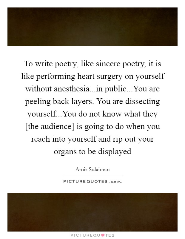 To write poetry, like sincere poetry, it is like performing heart surgery on yourself without anesthesia...in public...You are peeling back layers. You are dissecting yourself...You do not know what they [the audience] is going to do when you reach into yourself and rip out your organs to be displayed Picture Quote #1