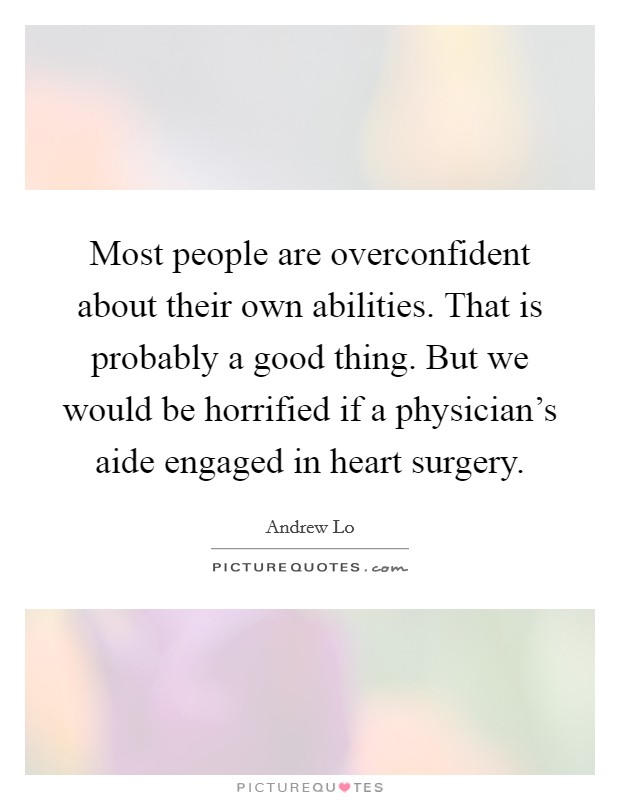 Most people are overconfident about their own abilities. That is probably a good thing. But we would be horrified if a physician's aide engaged in heart surgery. Picture Quote #1