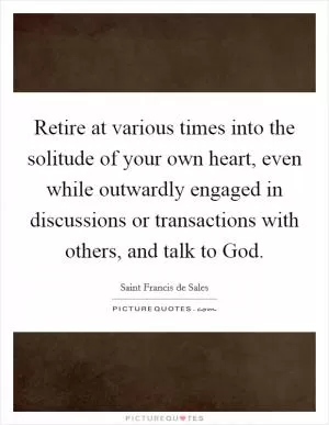 Retire at various times into the solitude of your own heart, even while outwardly engaged in discussions or transactions with others, and talk to God Picture Quote #1