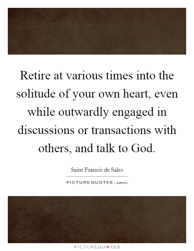Retire at various times into the solitude of your own heart, even while outwardly engaged in discussions or transactions with others, and talk to God. Picture Quote #1