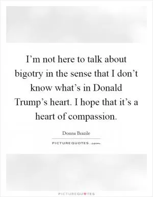 I’m not here to talk about bigotry in the sense that I don’t know what’s in Donald Trump’s heart. I hope that it’s a heart of compassion Picture Quote #1
