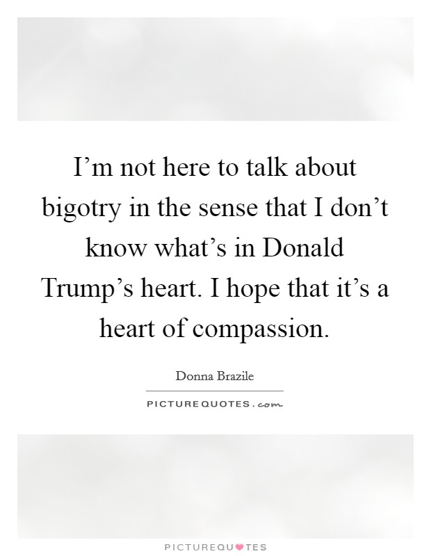 I'm not here to talk about bigotry in the sense that I don't know what's in Donald Trump's heart. I hope that it's a heart of compassion. Picture Quote #1