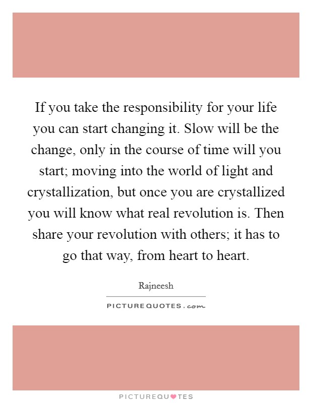 If you take the responsibility for your life you can start changing it. Slow will be the change, only in the course of time will you start; moving into the world of light and crystallization, but once you are crystallized you will know what real revolution is. Then share your revolution with others; it has to go that way, from heart to heart. Picture Quote #1