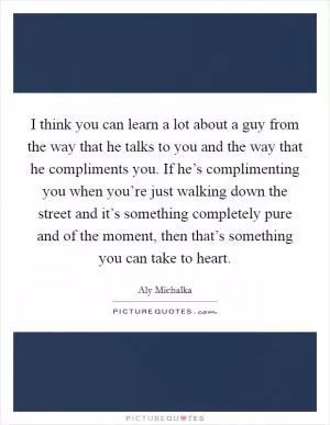 I think you can learn a lot about a guy from the way that he talks to you and the way that he compliments you. If he’s complimenting you when you’re just walking down the street and it’s something completely pure and of the moment, then that’s something you can take to heart Picture Quote #1