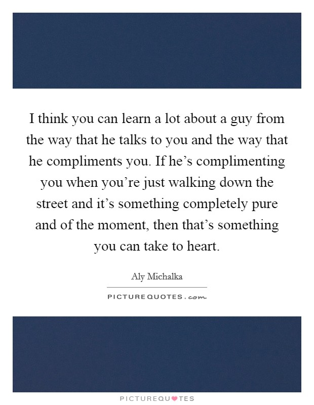 I think you can learn a lot about a guy from the way that he talks to you and the way that he compliments you. If he's complimenting you when you're just walking down the street and it's something completely pure and of the moment, then that's something you can take to heart. Picture Quote #1