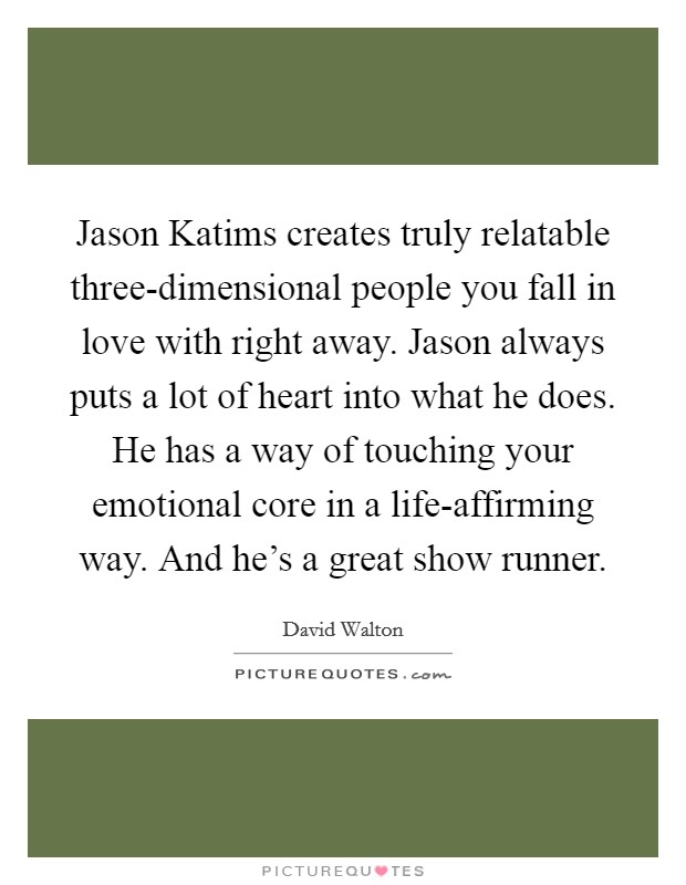 Jason Katims creates truly relatable three-dimensional people you fall in love with right away. Jason always puts a lot of heart into what he does. He has a way of touching your emotional core in a life-affirming way. And he’s a great show runner Picture Quote #1