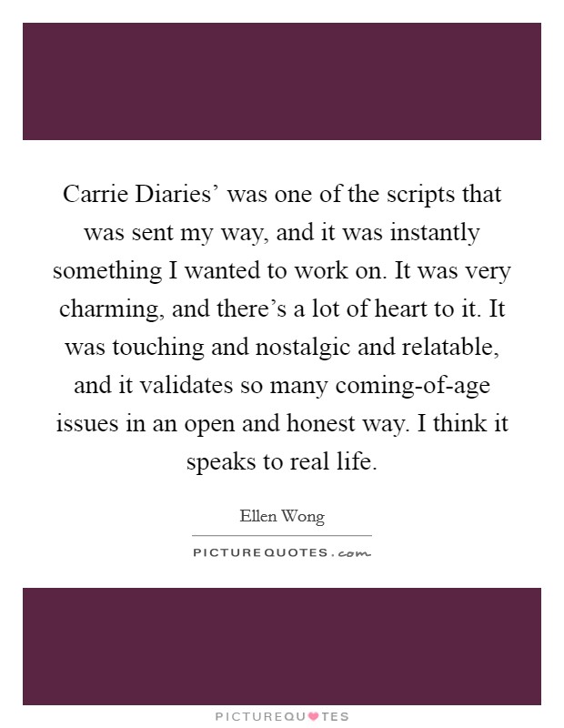 Carrie Diaries' was one of the scripts that was sent my way, and it was instantly something I wanted to work on. It was very charming, and there's a lot of heart to it. It was touching and nostalgic and relatable, and it validates so many coming-of-age issues in an open and honest way. I think it speaks to real life. Picture Quote #1