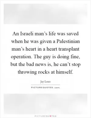 An Israeli man’s life was saved when he was given a Palestinian man’s heart in a heart transplant operation. The guy is doing fine, but the bad news is, he can’t stop throwing rocks at himself Picture Quote #1