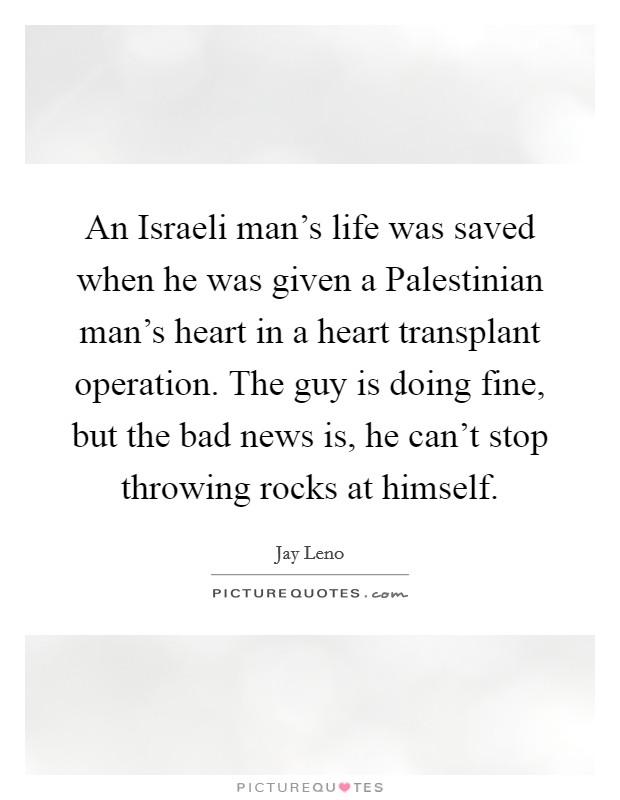 An Israeli man's life was saved when he was given a Palestinian man's heart in a heart transplant operation. The guy is doing fine, but the bad news is, he can't stop throwing rocks at himself. Picture Quote #1