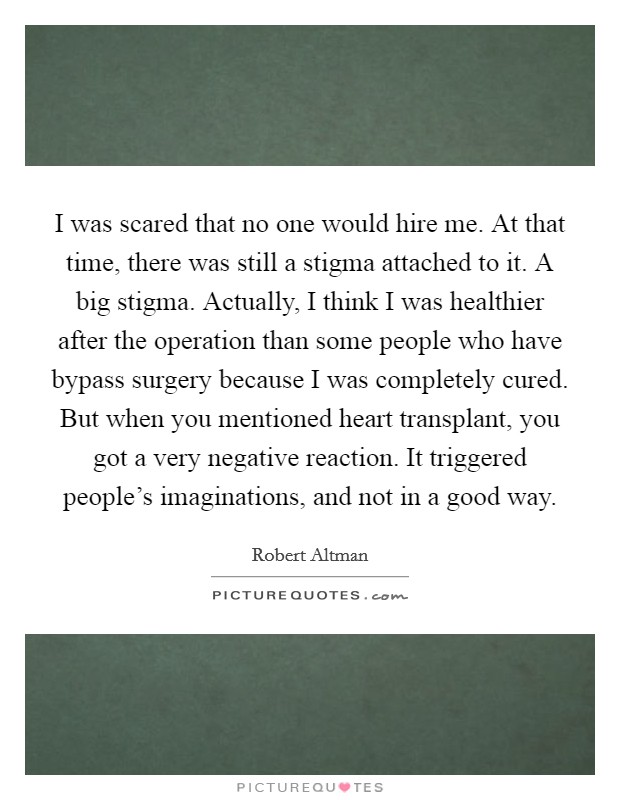 I was scared that no one would hire me. At that time, there was still a stigma attached to it. A big stigma. Actually, I think I was healthier after the operation than some people who have bypass surgery because I was completely cured. But when you mentioned heart transplant, you got a very negative reaction. It triggered people's imaginations, and not in a good way. Picture Quote #1