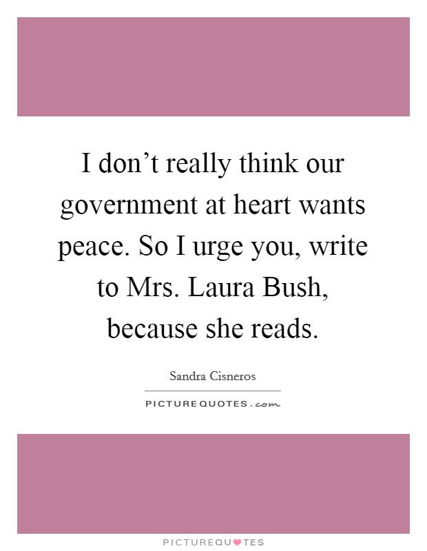 I don't really think our government at heart wants peace. So I urge you, write to Mrs. Laura Bush, because she reads. Picture Quote #1