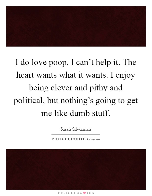I do love poop. I can't help it. The heart wants what it wants. I enjoy being clever and pithy and political, but nothing's going to get me like dumb stuff. Picture Quote #1