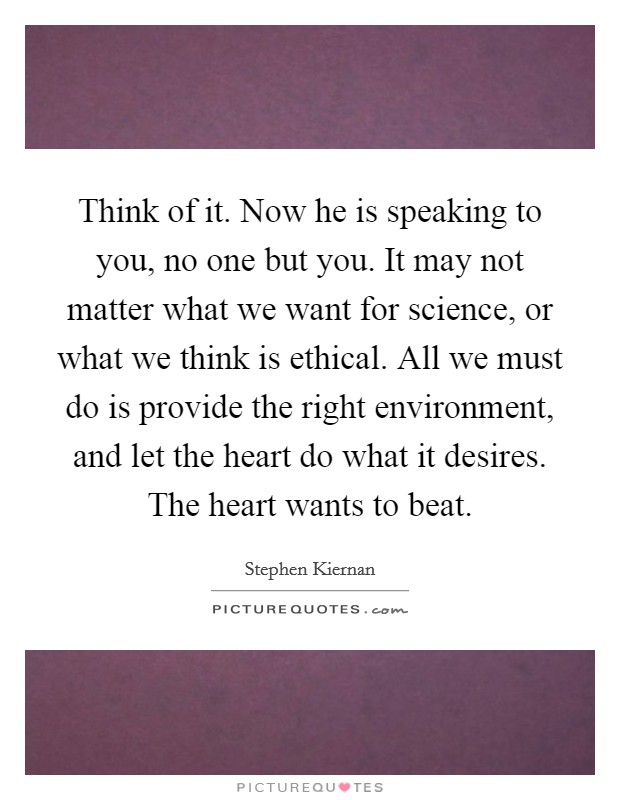Think of it. Now he is speaking to you, no one but you. It may not matter what we want for science, or what we think is ethical. All we must do is provide the right environment, and let the heart do what it desires. The heart wants to beat. Picture Quote #1
