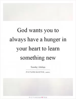 God wants you to always have a hunger in your heart to learn something new Picture Quote #1