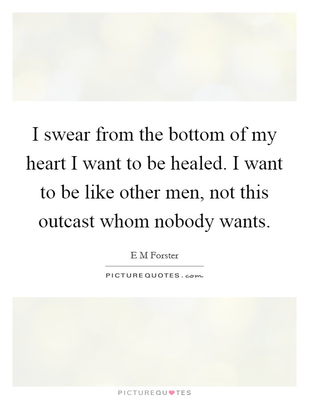 I swear from the bottom of my heart I want to be healed. I want to be like other men, not this outcast whom nobody wants. Picture Quote #1
