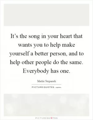 It’s the song in your heart that wants you to help make yourself a better person, and to help other people do the same. Everybody has one Picture Quote #1