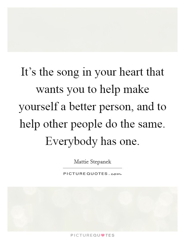 It's the song in your heart that wants you to help make yourself a better person, and to help other people do the same. Everybody has one. Picture Quote #1