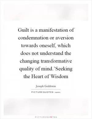 Guilt is a manifestation of condemnation or aversion towards oneself, which does not understand the changing transformative quality of mind.’Seeking the Heart of Wisdom Picture Quote #1