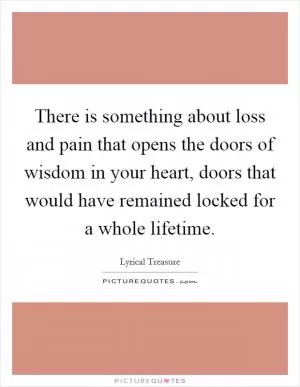 There is something about loss and pain that opens the doors of wisdom in your heart, doors that would have remained locked for a whole lifetime Picture Quote #1