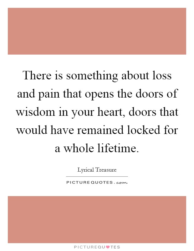 There is something about loss and pain that opens the doors of wisdom in your heart, doors that would have remained locked for a whole lifetime. Picture Quote #1