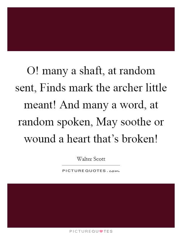 O! many a shaft, at random sent, Finds mark the archer little meant! And many a word, at random spoken, May soothe or wound a heart that's broken! Picture Quote #1