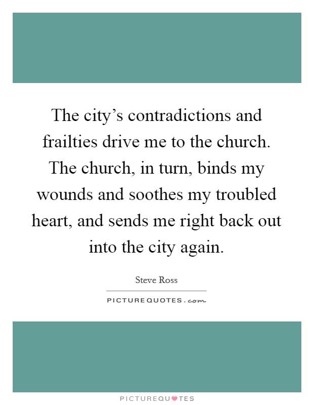 The city's contradictions and frailties drive me to the church. The church, in turn, binds my wounds and soothes my troubled heart, and sends me right back out into the city again. Picture Quote #1