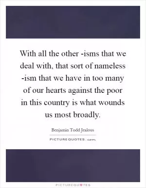 With all the other -isms that we deal with, that sort of nameless -ism that we have in too many of our hearts against the poor in this country is what wounds us most broadly Picture Quote #1