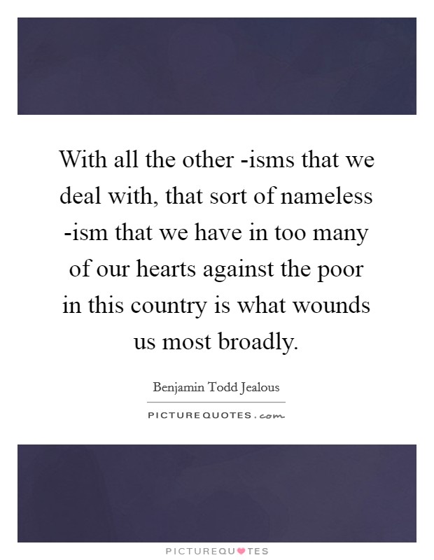 With all the other -isms that we deal with, that sort of nameless -ism that we have in too many of our hearts against the poor in this country is what wounds us most broadly. Picture Quote #1