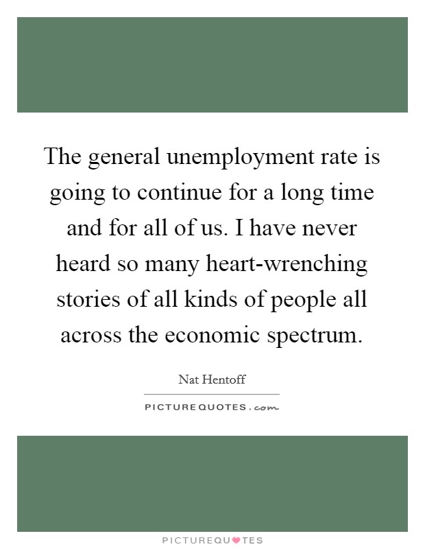 The general unemployment rate is going to continue for a long time and for all of us. I have never heard so many heart-wrenching stories of all kinds of people all across the economic spectrum. Picture Quote #1