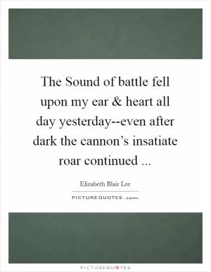 The Sound of battle fell upon my ear and heart all day yesterday--even after dark the cannon’s insatiate roar continued  Picture Quote #1