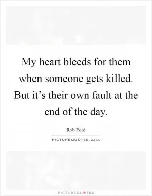 My heart bleeds for them when someone gets killed. But it’s their own fault at the end of the day Picture Quote #1
