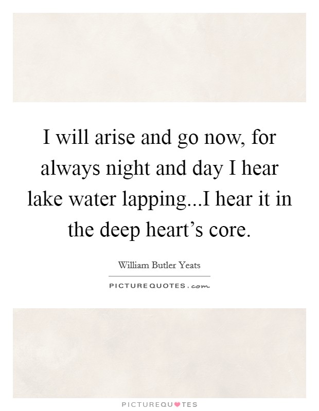 I will arise and go now, for always night and day I hear lake water lapping...I hear it in the deep heart's core. Picture Quote #1