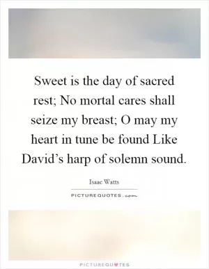 Sweet is the day of sacred rest; No mortal cares shall seize my breast; O may my heart in tune be found Like David’s harp of solemn sound Picture Quote #1