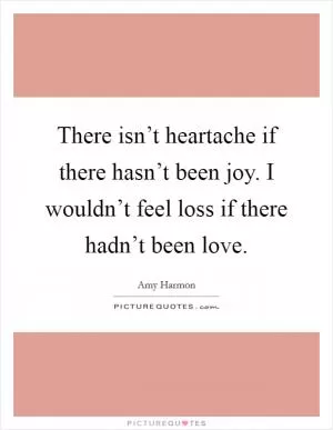 There isn’t heartache if there hasn’t been joy. I wouldn’t feel loss if there hadn’t been love Picture Quote #1